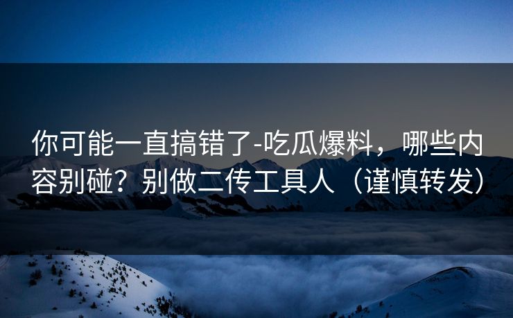 你可能一直搞错了-吃瓜爆料，哪些内容别碰？别做二传工具人（谨慎转发）
