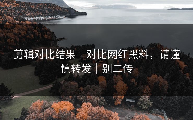 剪辑对比结果｜对比网红黑料，请谨慎转发｜别二传