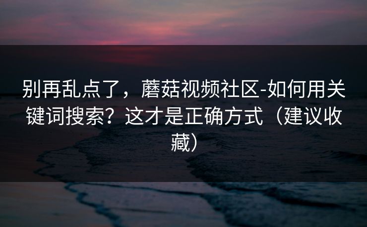 别再乱点了，蘑菇视频社区-如何用关键词搜索？这才是正确方式（建议收藏）