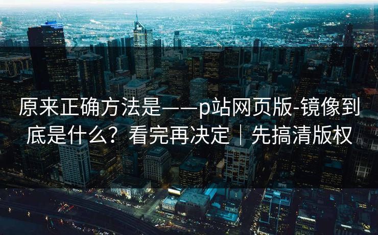 原来正确方法是——p站网页版-镜像到底是什么？看完再决定｜先搞清版权