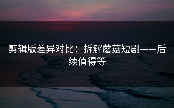 剪辑版差异对比：拆解蘑菇短剧——后续值得等