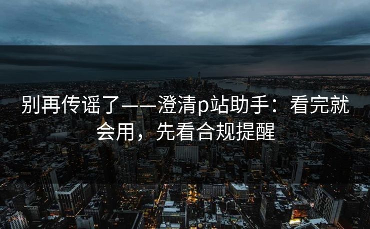 别再传谣了——澄清p站助手：看完就会用，先看合规提醒