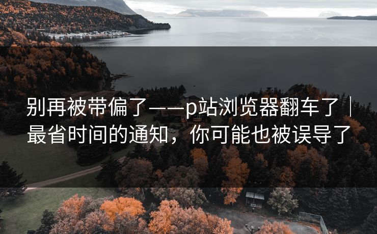 别再被带偏了——p站浏览器翻车了｜最省时间的通知，你可能也被误导了