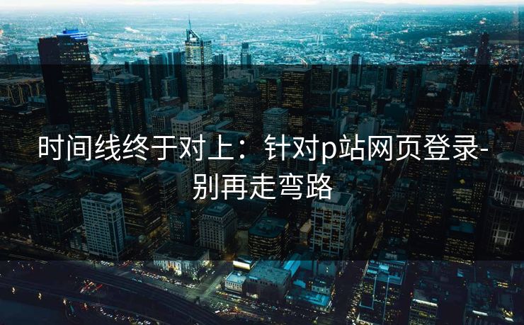 时间线终于对上：针对p站网页登录-别再走弯路