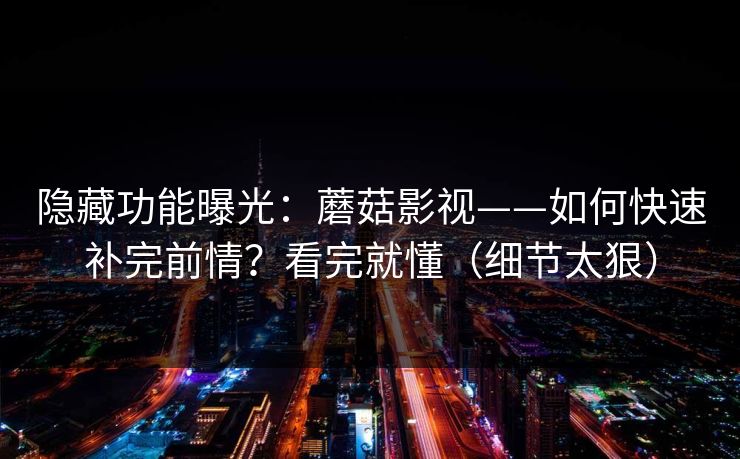 隐藏功能曝光：蘑菇影视——如何快速补完前情？看完就懂（细节太狠）