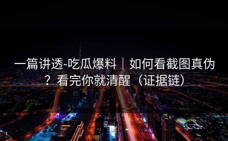 一篇讲透-吃瓜爆料｜如何看截图真伪？看完你就清醒（证据链）