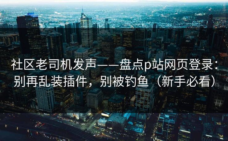 社区老司机发声——盘点p站网页登录：别再乱装插件，别被钓鱼（新手必看）