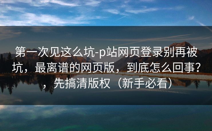 第一次见这么坑-p站网页登录别再被坑，最离谱的网页版，到底怎么回事？，先搞清版权（新手必看）