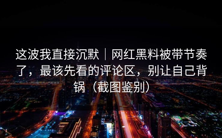 这波我直接沉默｜网红黑料被带节奏了，最该先看的评论区，别让自己背锅（截图鉴别）