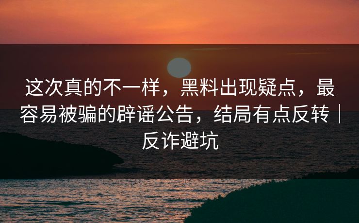 这次真的不一样，黑料出现疑点，最容易被骗的辟谣公告，结局有点反转｜反诈避坑
