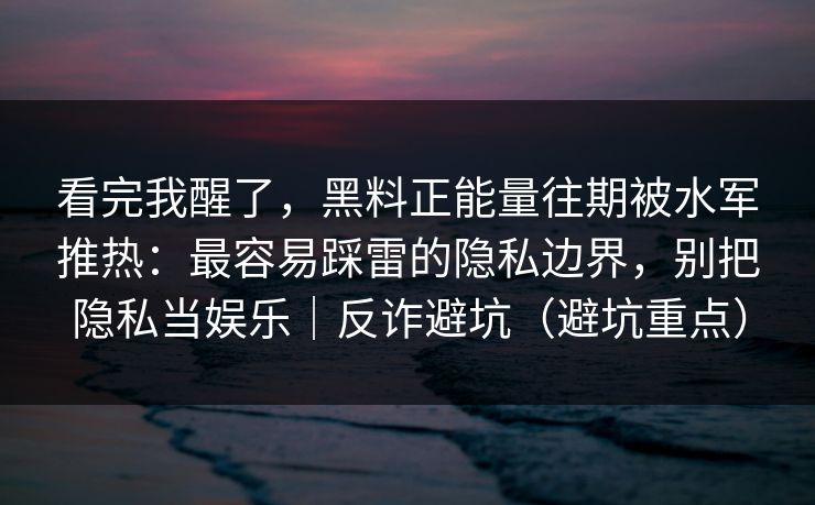 看完我醒了，黑料正能量往期被水军推热：最容易踩雷的隐私边界，别把隐私当娱乐｜反诈避坑（避坑重点）