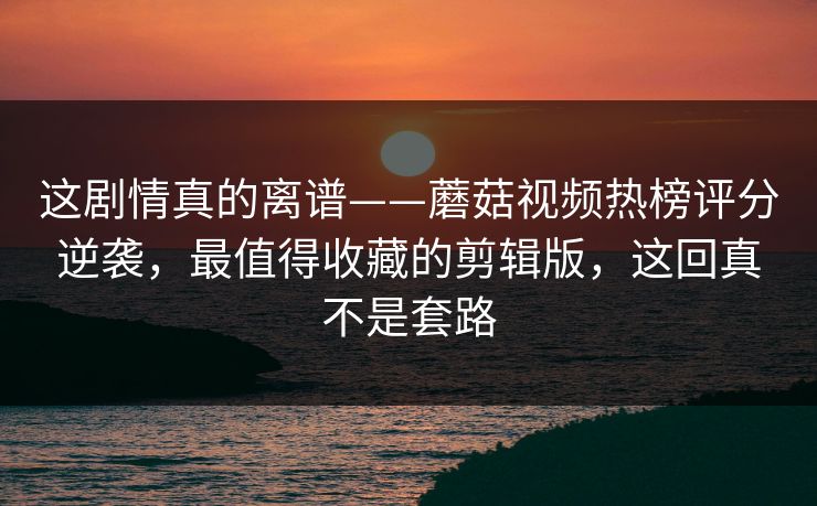 这剧情真的离谱——蘑菇视频热榜评分逆袭，最值得收藏的剪辑版，这回真不是套路