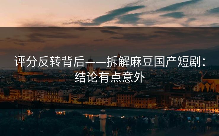 评分反转背后——拆解麻豆国产短剧：结论有点意外