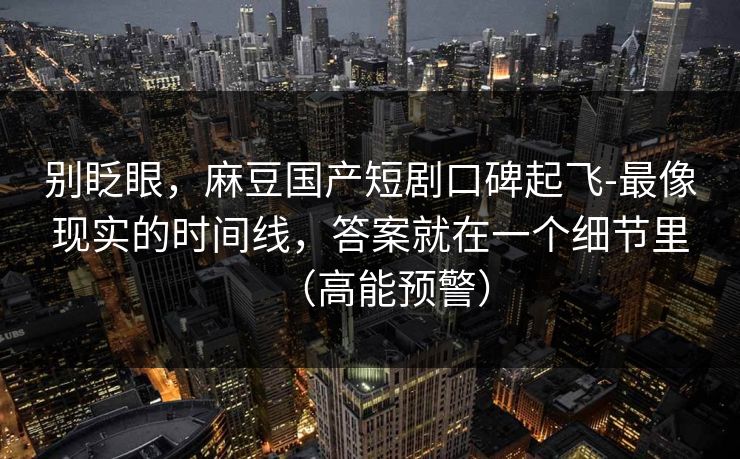 别眨眼，麻豆国产短剧口碑起飞-最像现实的时间线，答案就在一个细节里（高能预警）