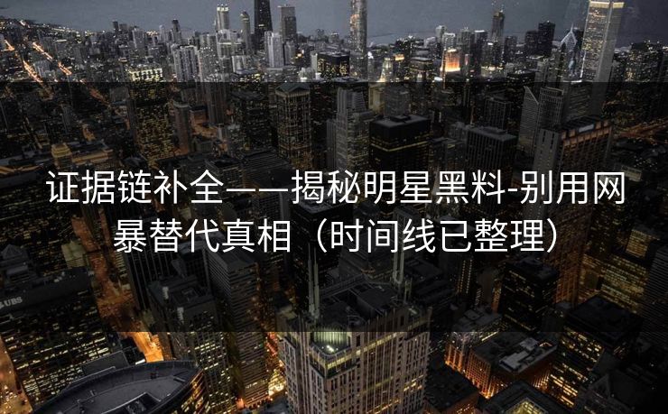 证据链补全——揭秘明星黑料-别用网暴替代真相（时间线已整理）