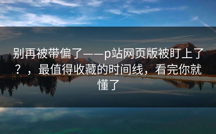 别再被带偏了——p站网页版被盯上了？，最值得收藏的时间线，看完你就懂了