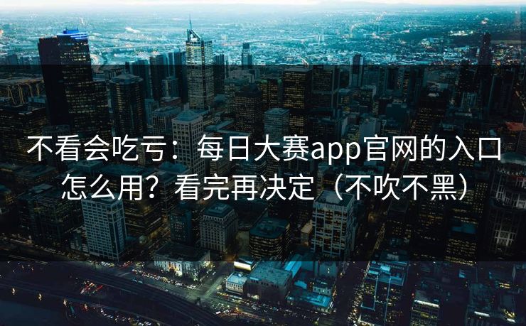 不看会吃亏：每日大赛app官网的入口怎么用？看完再决定（不吹不黑）