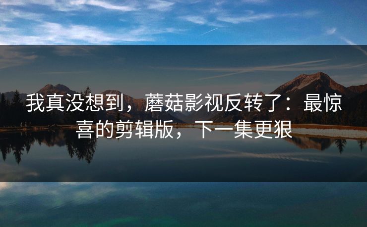 我真没想到，蘑菇影视反转了：最惊喜的剪辑版，下一集更狠