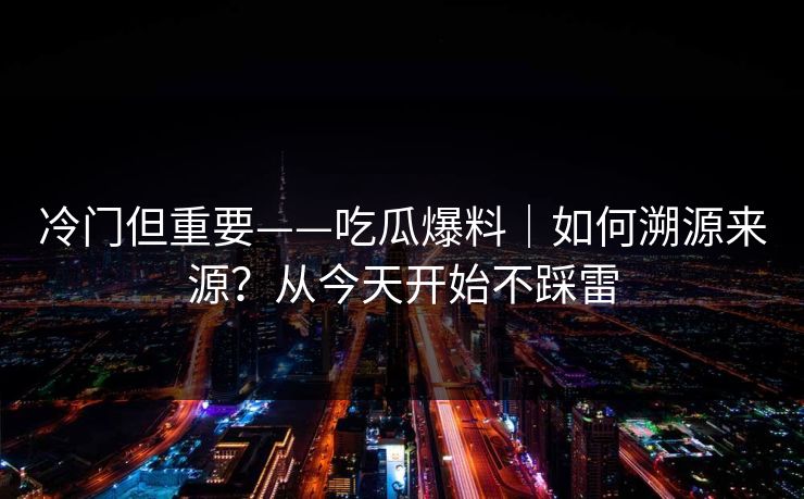 冷门但重要——吃瓜爆料｜如何溯源来源？从今天开始不踩雷