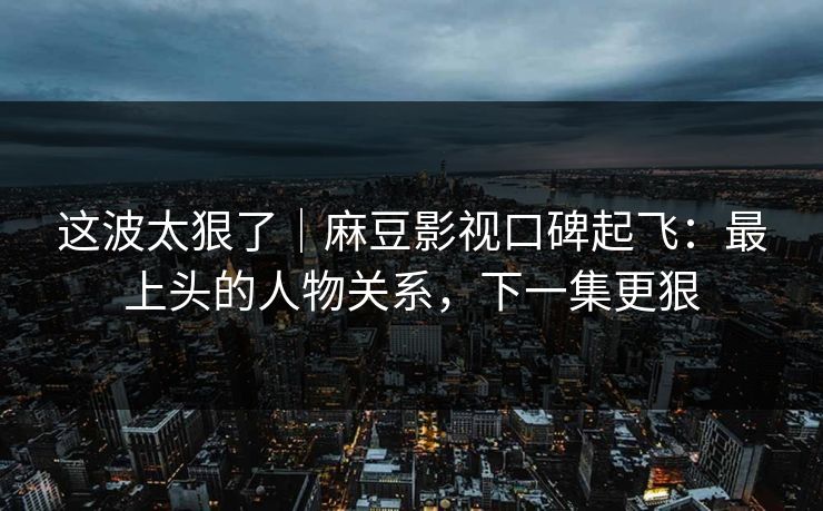 这波太狠了｜麻豆影视口碑起飞：最上头的人物关系，下一集更狠