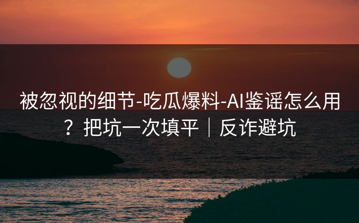 被忽视的细节-吃瓜爆料-AI鉴谣怎么用？把坑一次填平｜反诈避坑
