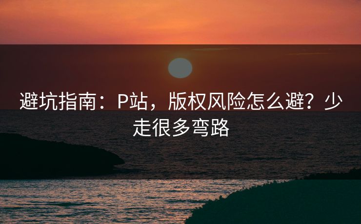 避坑指南：P站，版权风险怎么避？少走很多弯路