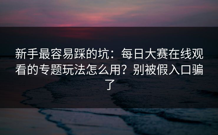 新手最容易踩的坑：每日大赛在线观看的专题玩法怎么用？别被假入口骗了