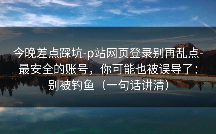 今晚差点踩坑-p站网页登录别再乱点-最安全的账号，你可能也被误导了：别被钓鱼（一句话讲清）