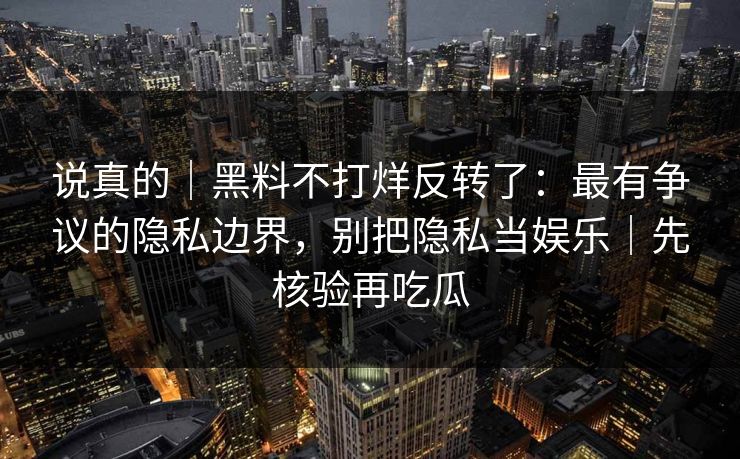 说真的｜黑料不打烊反转了：最有争议的隐私边界，别把隐私当娱乐｜先核验再吃瓜