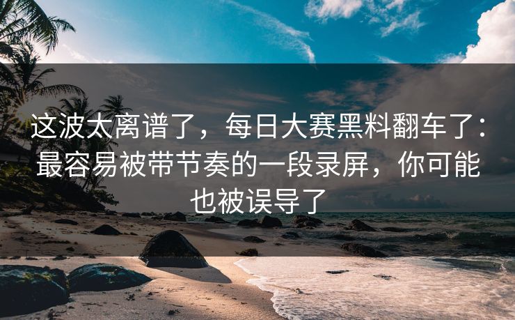这波太离谱了，每日大赛黑料翻车了：最容易被带节奏的一段录屏，你可能也被误导了