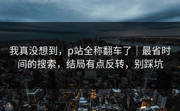我真没想到，p站全称翻车了｜最省时间的搜索，结局有点反转，别踩坑
