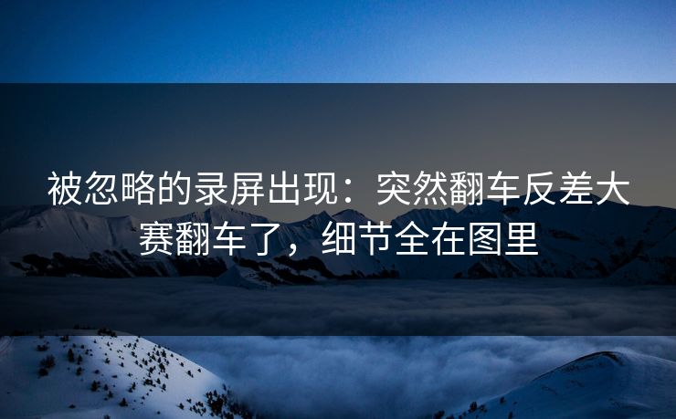 被忽略的录屏出现：突然翻车反差大赛翻车了，细节全在图里
