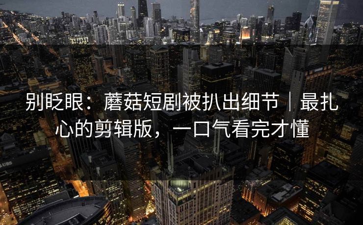 别眨眼：蘑菇短剧被扒出细节｜最扎心的剪辑版，一口气看完才懂