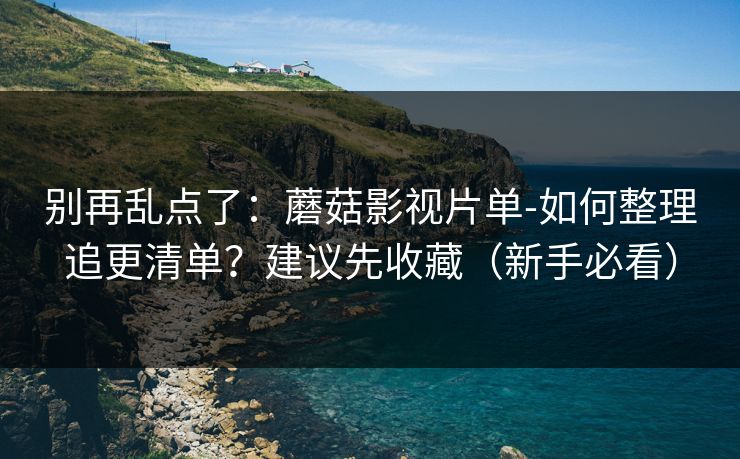 别再乱点了：蘑菇影视片单-如何整理追更清单？建议先收藏（新手必看）