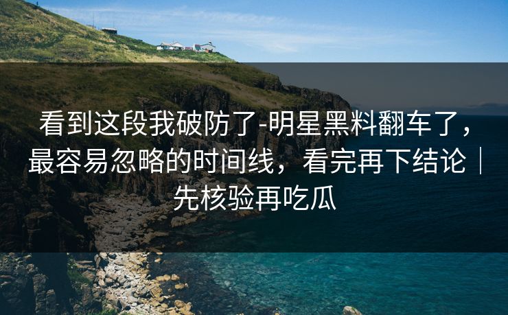 看到这段我破防了-明星黑料翻车了，最容易忽略的时间线，看完再下结论｜先核验再吃瓜