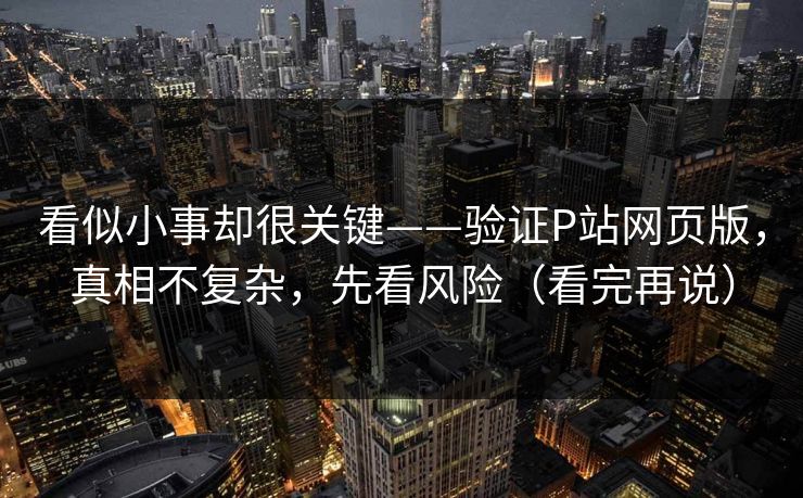 看似小事却很关键——验证P站网页版，真相不复杂，先看风险（看完再说）