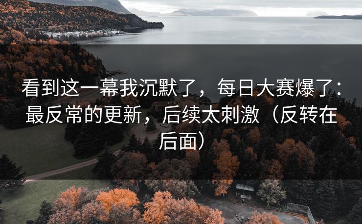 看到这一幕我沉默了，每日大赛爆了：最反常的更新，后续太刺激（反转在后面）