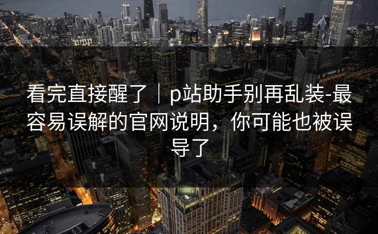 看完直接醒了｜p站助手别再乱装-最容易误解的官网说明，你可能也被误导了