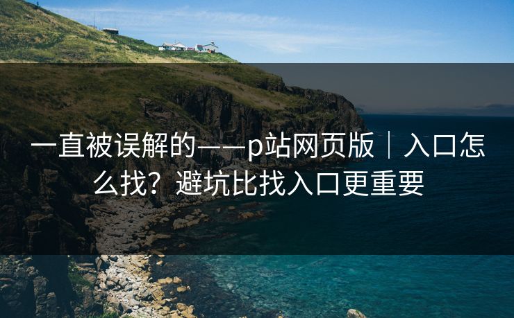 一直被误解的——p站网页版｜入口怎么找？避坑比找入口更重要