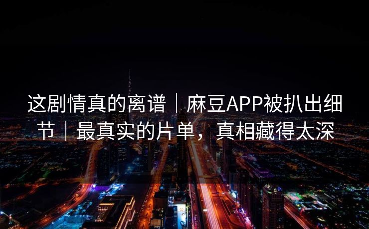 这剧情真的离谱｜麻豆APP被扒出细节｜最真实的片单，真相藏得太深
