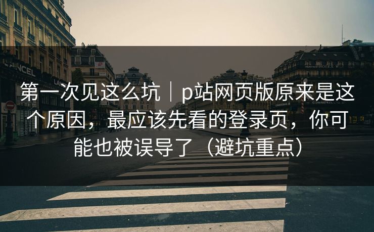 第一次见这么坑｜p站网页版原来是这个原因，最应该先看的登录页，你可能也被误导了（避坑重点）