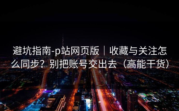 避坑指南-p站网页版｜收藏与关注怎么同步？别把账号交出去（高能干货）