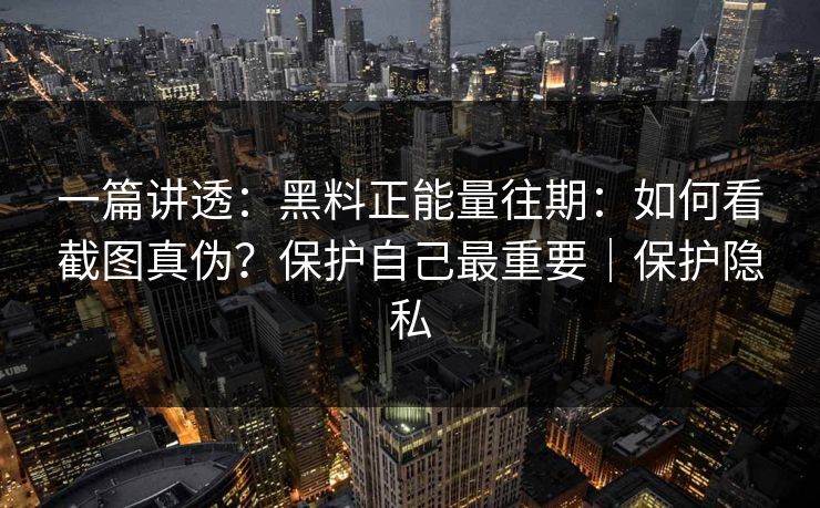 一篇讲透：黑料正能量往期：如何看截图真伪？保护自己最重要｜保护隐私