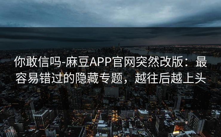 你敢信吗-麻豆APP官网突然改版：最容易错过的隐藏专题，越往后越上头