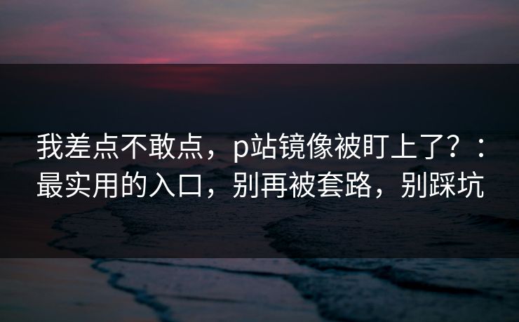 我差点不敢点，p站镜像被盯上了？：最实用的入口，别再被套路，别踩坑