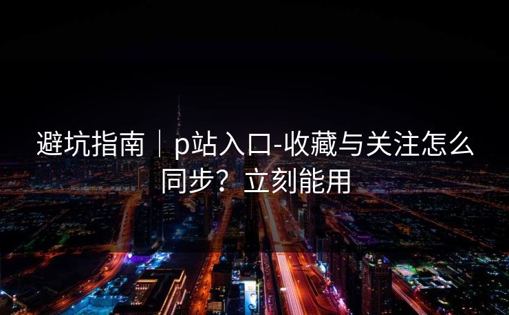 避坑指南｜p站入口-收藏与关注怎么同步？立刻能用