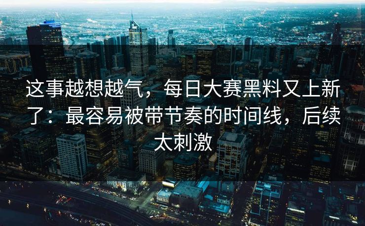 这事越想越气，每日大赛黑料又上新了：最容易被带节奏的时间线，后续太刺激