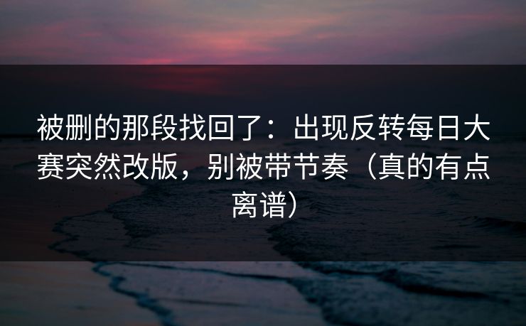被删的那段找回了：出现反转每日大赛突然改版，别被带节奏（真的有点离谱）