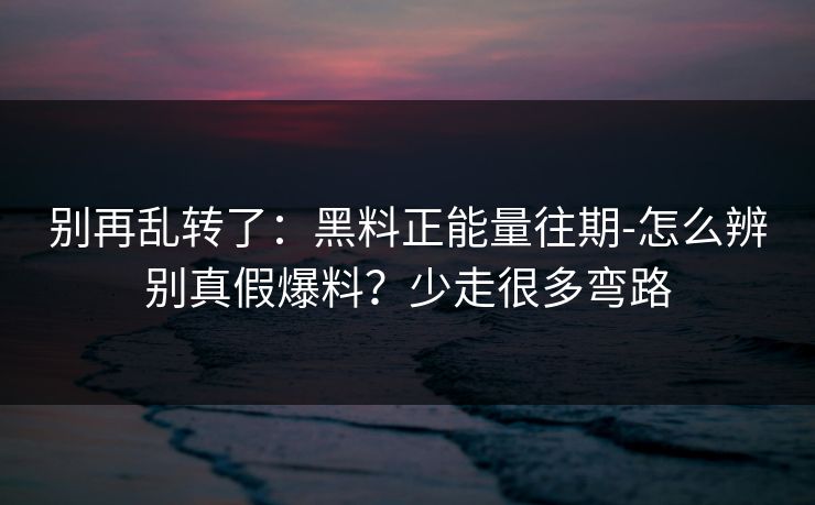 别再乱转了：黑料正能量往期-怎么辨别真假爆料？少走很多弯路
