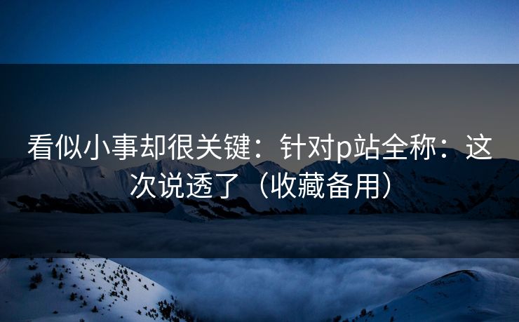 看似小事却很关键：针对p站全称：这次说透了（收藏备用）